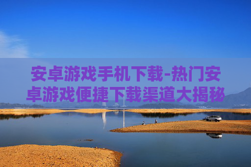安卓游戏手机下载-热门安卓游戏便捷下载渠道大揭秘 安卓游戏手机下载-热门安卓游戏便捷下载渠道大揭秘
