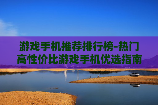 游戏手机推荐排行榜-热门高性价比游戏手机优选指南 游戏手机推荐排行榜-热门高性价比游戏手机优选指南