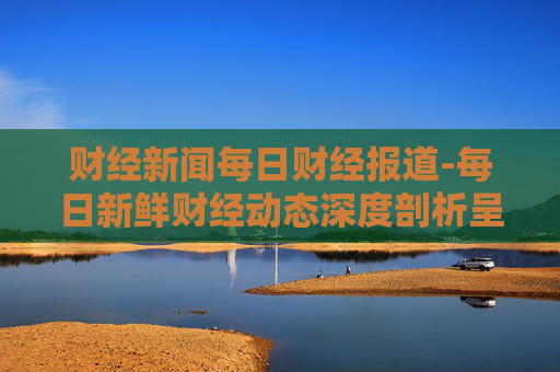 财经新闻每日财经报道-每日新鲜财经动态深度剖析呈现
