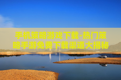 手机策略游戏下载-热门策略手游免费下载渠道大揭秘 手机策略游戏下载-热门策略手游免费下载渠道大揭秘