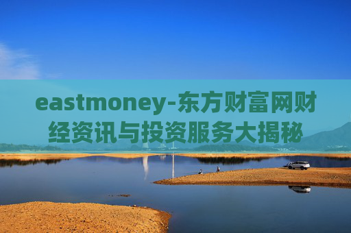 eastmoney-东方财富网财经资讯与投资服务大揭秘