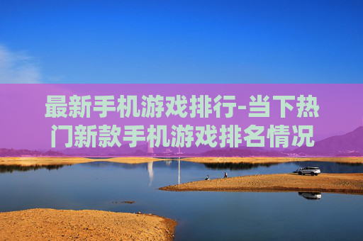 最新手机游戏排行-当下热门新款手机游戏排名情况