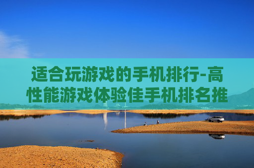 适合玩游戏的手机排行-高性能游戏体验佳手机排名推荐 适合玩游戏的手机排行-高性能游戏体验佳手机排名推荐