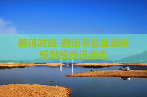 腾讯财经-腾讯平台全面解析财经资讯动态