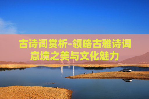 古诗词赏析-领略古雅诗词意境之美与文化魅力 古诗词赏析-领略古雅诗词意境之美与文化魅力