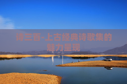 诗三百-上古经典诗歌集的魅力呈现 诗三百-上古经典诗歌集的魅力呈现