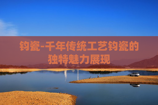 钧瓷-千年传统工艺钧瓷的独特魅力展现 钧瓷-千年传统工艺钧瓷的独特魅力展现