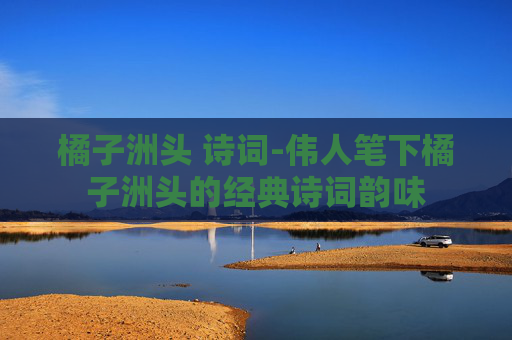 橘子洲头 诗词-伟人笔下橘子洲头的经典诗词韵味