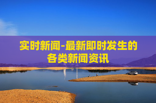 实时新闻-最新即时发生的各类新闻资讯