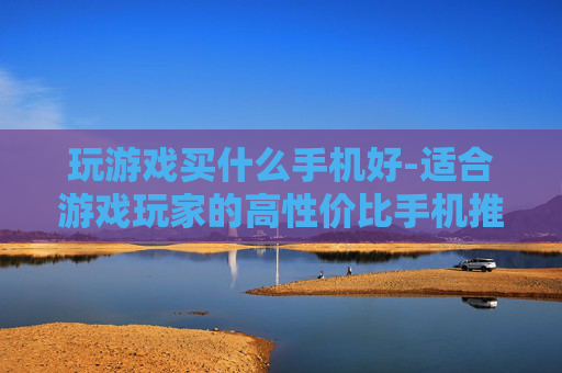 玩游戏买什么手机好-适合游戏玩家的高性价比手机推荐 玩游戏买什么手机好-适合游戏玩家的高性价比手机推荐