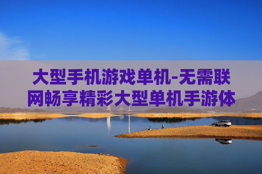 大型手机游戏单机-无需联网畅享精彩大型单机手游体验 大型手机游戏单机-无需联网畅享精彩大型单机手游体验