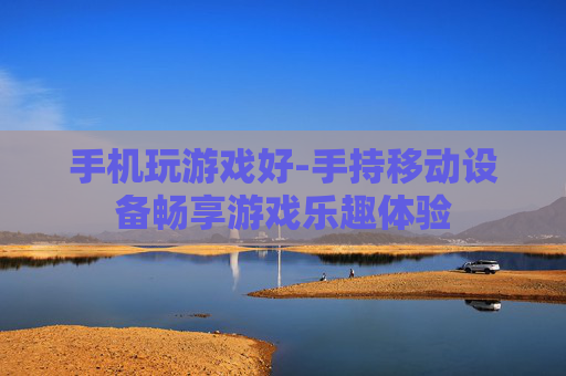 手机玩游戏好-手持移动设备畅享游戏乐趣体验 手机玩游戏好-手持移动设备畅享游戏乐趣体验