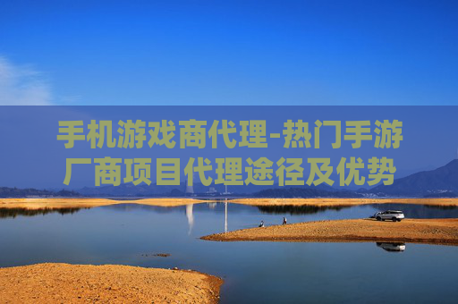 手机游戏商代理-热门手游厂商项目代理途径及优势