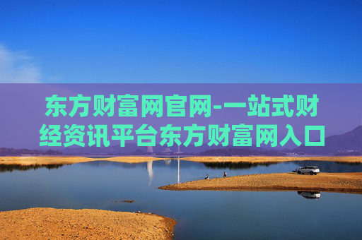东方财富网官网-一站式财经资讯平台东方财富网入口