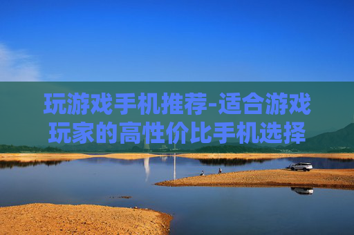 玩游戏手机推荐-适合游戏玩家的高性价比手机选择