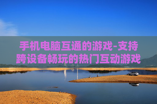 手机电脑互通的游戏-支持跨设备畅玩的热门互动游戏 手机电脑互通的游戏-支持跨设备畅玩的热门互动游戏
