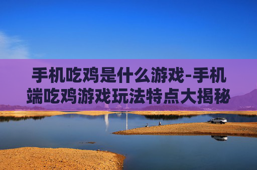 手机吃鸡是什么游戏-手机端吃鸡游戏玩法特点大揭秘 手机吃鸡是什么游戏-手机端吃鸡游戏玩法特点大揭秘