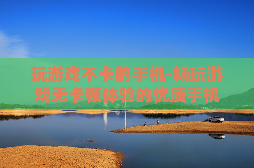 玩游戏不卡的手机-畅玩游戏无卡顿体验的优质手机