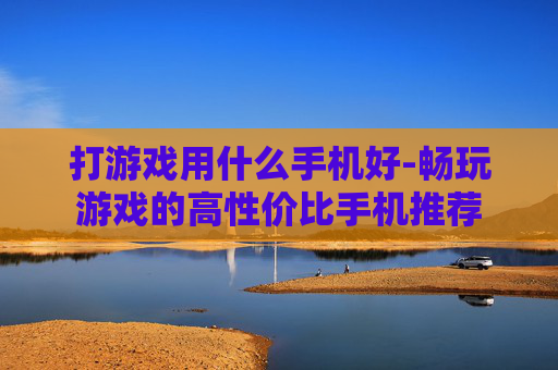 打游戏用什么手机好-畅玩游戏的高性价比手机推荐 打游戏用什么手机好-畅玩游戏的高性价比手机推荐