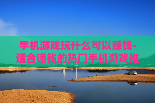 手机游戏玩什么可以赚钱-适合赚钱的热门手机游戏推荐 手机游戏玩什么可以赚钱-适合赚钱的热门手机游戏推荐