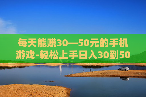 每天能赚30—50元的手机游戏-轻松上手日入30到50元的手游推荐