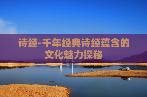诗经-千年经典诗经蕴含的文化魅力探秘 诗经-千年经典诗经蕴含的文化魅力探秘