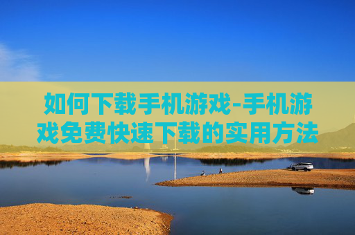 如何下载手机游戏-手机游戏免费快速下载的实用方法