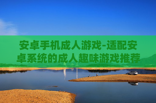 安卓手机成人游戏-适配安卓系统的成人趣味游戏推荐