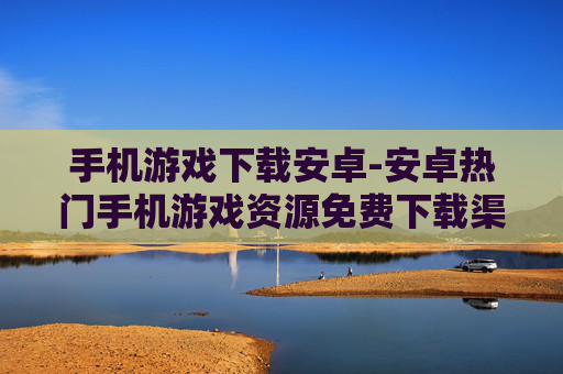 手机游戏下载安卓-安卓热门手机游戏资源免费下载渠道
