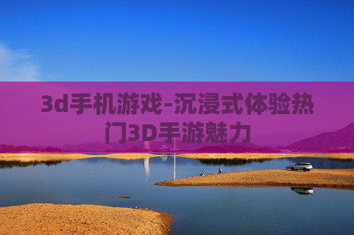 3d手机游戏-沉浸式体验热门3D手游魅力