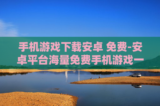手机游戏下载安卓 免费-安卓平台海量免费手机游戏一键下载
