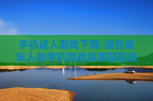 手机成人游戏下载-适合成年人的手机游戏资源获取途径