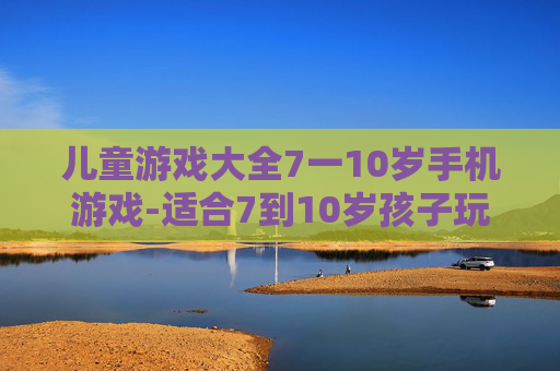 儿童游戏大全7一10岁手机游戏-适合7到10岁孩子玩的热门手机游戏集