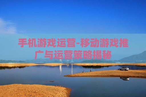 手机游戏运营-移动游戏推广与运营策略揭秘