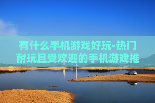 有什么手机游戏好玩-热门耐玩且受欢迎的手机游戏推荐