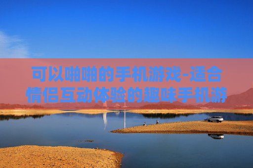 可以啪啪的手机游戏-适合情侣互动体验的趣味手机游戏