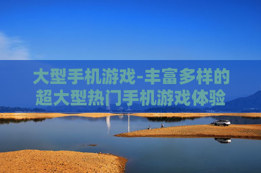 大型手机游戏-丰富多样的超大型热门手机游戏体验