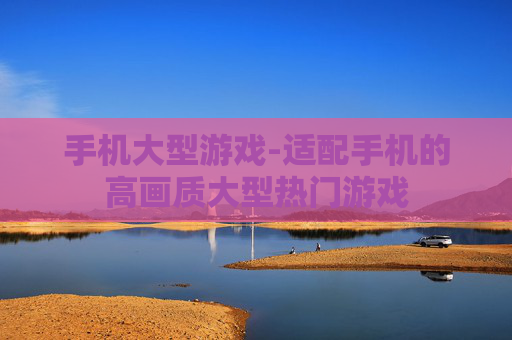 手机大型游戏-适配手机的高画质大型热门游戏