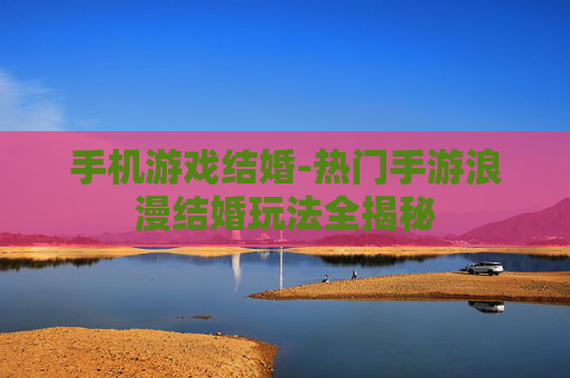 手机游戏结婚-热门手游浪漫结婚玩法全揭秘