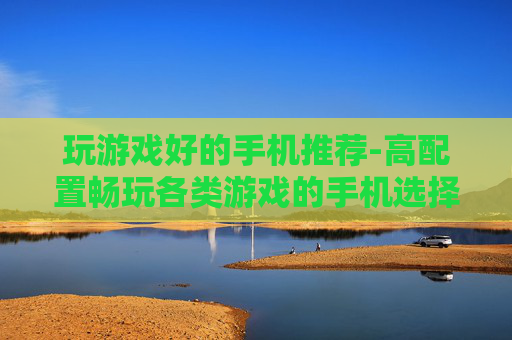 玩游戏好的手机推荐-高配置畅玩各类游戏的手机选择