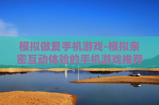 模拟做爰手机游戏-模拟亲密互动体验的手机游戏推荐