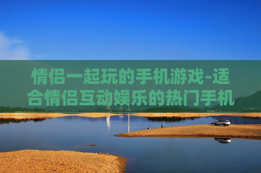 情侣一起玩的手机游戏-适合情侣互动娱乐的热门手机游戏