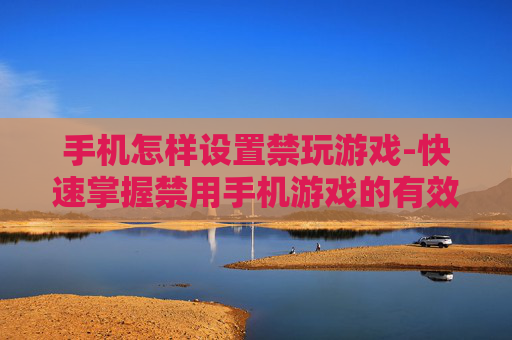 手机怎样设置禁玩游戏-快速掌握禁用手机游戏的有效方法