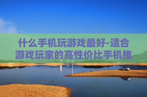 什么手机玩游戏最好-适合游戏玩家的高性价比手机推荐