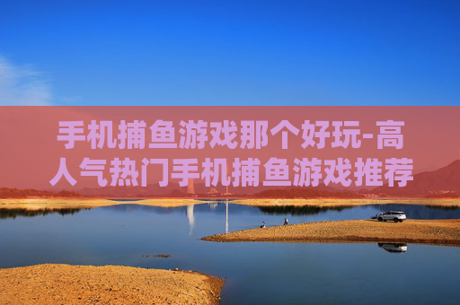 手机捕鱼游戏那个好玩-高人气热门手机捕鱼游戏推荐