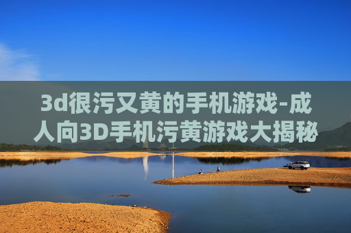 3d很污又黄的手机游戏-成人向3D手机污黄游戏大揭秘