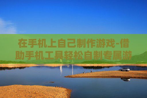 在手机上自己制作游戏-借助手机工具轻松自制专属游戏