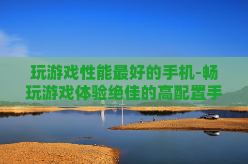 玩游戏性能最好的手机-畅玩游戏体验绝佳的高配置手机