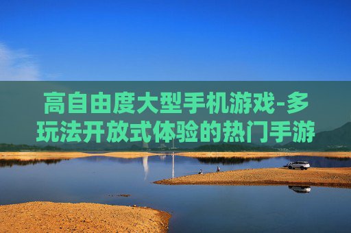 高自由度大型手机游戏-多玩法开放式体验的热门手游推荐