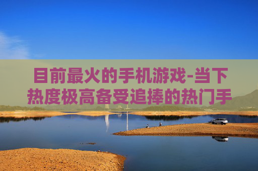 目前最火的手机游戏-当下热度极高备受追捧的热门手游